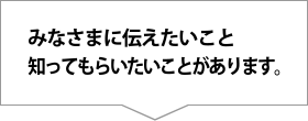 みなさまに伝えたいこと知ってもらいたいことがあります。