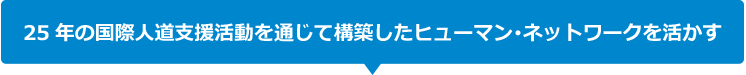 25年の国際人道支援活動を通じて構築したヒューマン･ネットワークを活かす